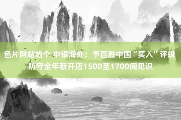 色片网站给个 中银海外：予百胜中国“买入”评级 防守全年新开店1500至1700间见识