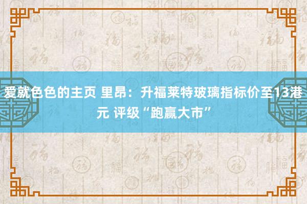 爱就色色的主页 里昂：升福莱特玻璃指标价至13港元 评级“跑赢大市”