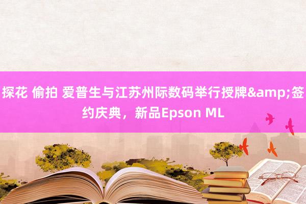 探花 偷拍 爱普生与江苏州际数码举行授牌&签约庆典，新品Epson ML