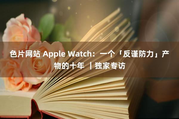 色片网站 Apple Watch：一个「反谨防力」产物的十年 ｜独家专访