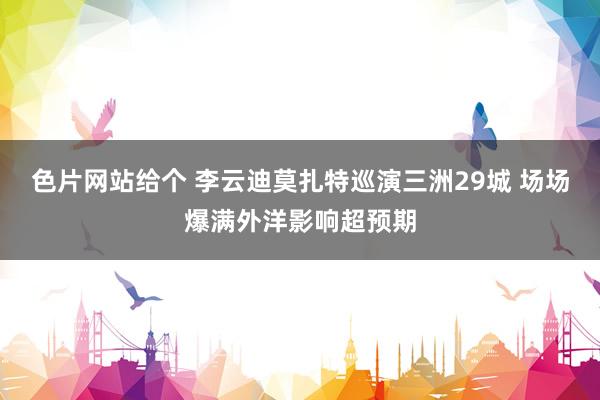 色片网站给个 李云迪莫扎特巡演三洲29城 场场爆满外洋影响超预期