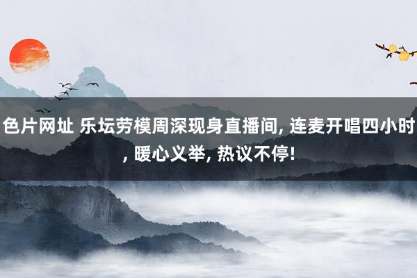 色片网址 乐坛劳模周深现身直播间， 连麦开唱四小时， 暖心义举， 热议不停!