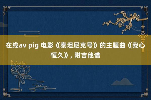 在线av pig 电影《泰坦尼克号》的主题曲《我心恒久》, 附吉他谱