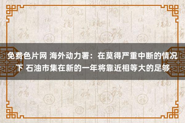 免费色片网 海外动力署：在莫得严重中断的情况下 石油市集在新的一年将靠近相等大的足够