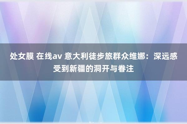 处女膜 在线av 意大利徒步旅群众维娜：深远感受到新疆的洞开与眷注