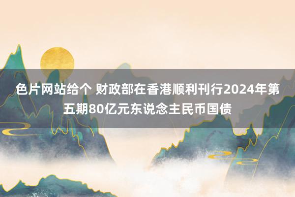 色片网站给个 财政部在香港顺利刊行2024年第五期80亿元东说念主民币国债