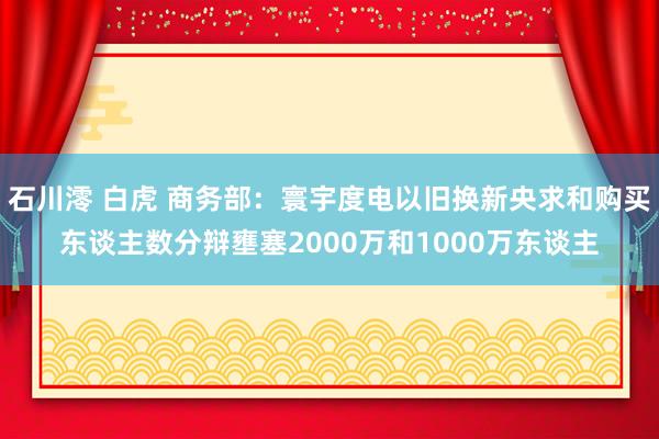 石川澪 白虎 商务部：寰宇度电以旧换新央求和购买东谈主数分辩壅塞2000万和1000万东谈主