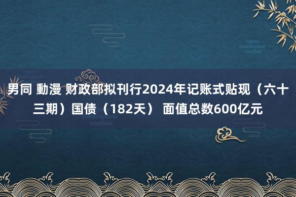 男同 動漫 财政部拟刊行2024年记账式贴现（六十三期）国债（182天） 面值总数600亿元