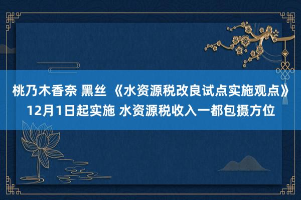 桃乃木香奈 黑丝 《水资源税改良试点实施观点》12月1日起实施 水资源税收入一都包摄方位