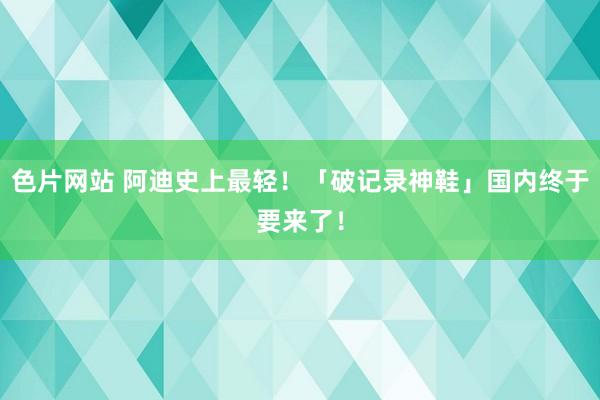 色片网站 阿迪史上最轻！「破记录神鞋」国内终于要来了！