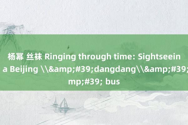 杨幂 丝袜 Ringing through time: Sightseeing on a Beijing \&#39;dangdang\&#39; bus