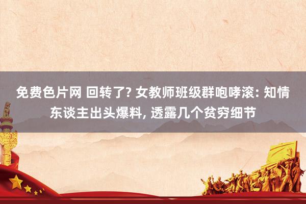 免费色片网 回转了? 女教师班级群咆哮滚: 知情东谈主出头爆料， 透露几个贫穷细节