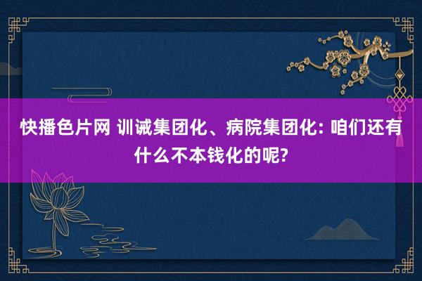 快播色片网 训诫集团化、病院集团化: 咱们还有什么不本钱化的呢?