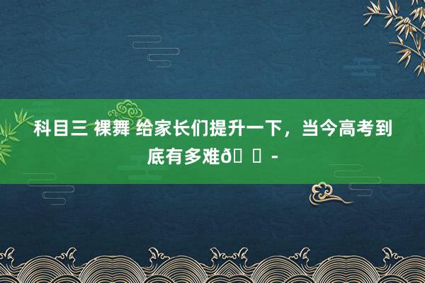 科目三 裸舞 给家长们提升一下，当今高考到底有多难😭