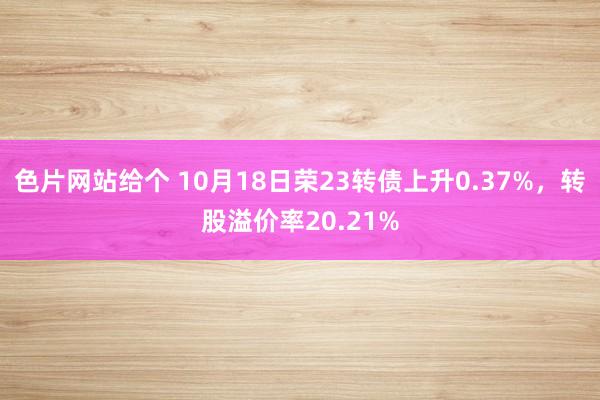 色片网站给个 10月18日荣23转债上升0.37%，转股溢价率20.21%