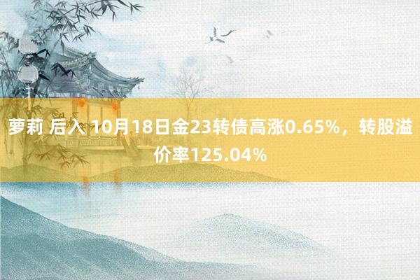 萝莉 后入 10月18日金23转债高涨0.65%，转股溢价率125.04%