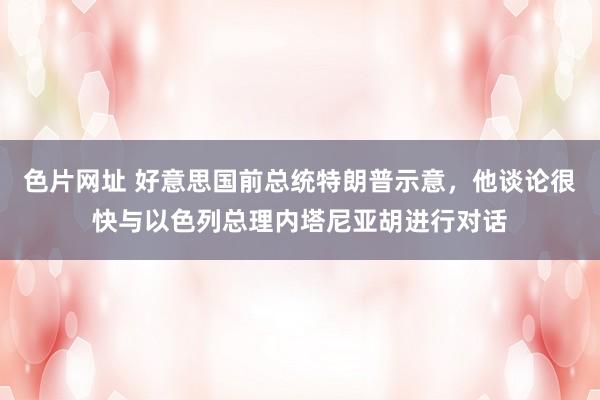 色片网址 好意思国前总统特朗普示意，他谈论很快与以色列总理内塔尼亚胡进行对话