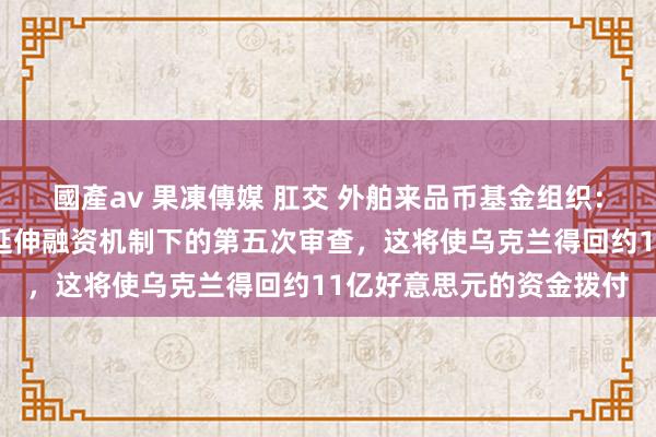 國產av 果凍傳媒 肛交 外舶来品币基金组织：董事会已完成对乌克兰延伸融资机制下的第五次审查，这将使乌克兰得回约11亿好意思元的资金拨付