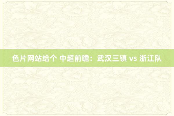 色片网站给个 中超前瞻：武汉三镇 vs 浙江队