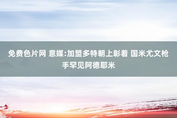 免费色片网 意媒:加盟多特朝上彰着 国米尤文枪手罕见阿德耶米