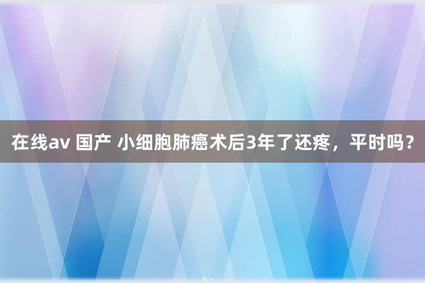 在线av 国产 小细胞肺癌术后3年了还疼，平时吗？