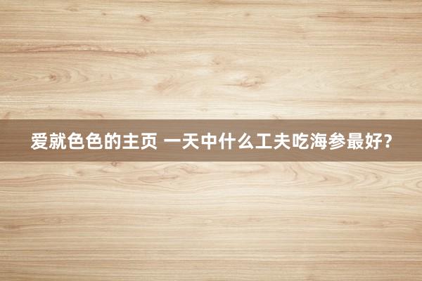 爱就色色的主页 一天中什么工夫吃海参最好？