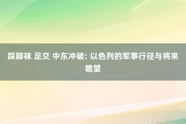 踩脚袜 足交 中东冲破: 以色列的军事行径与将来瞻望