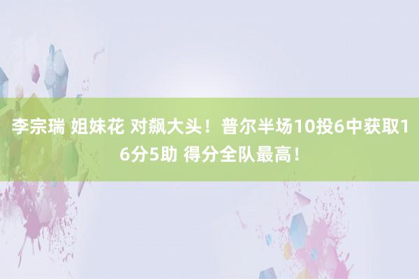 李宗瑞 姐妹花 对飙大头！普尔半场10投6中获取16分5助 得分全队最高！