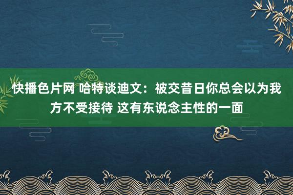 快播色片网 哈特谈迪文：被交昔日你总会以为我方不受接待 这有东说念主性的一面