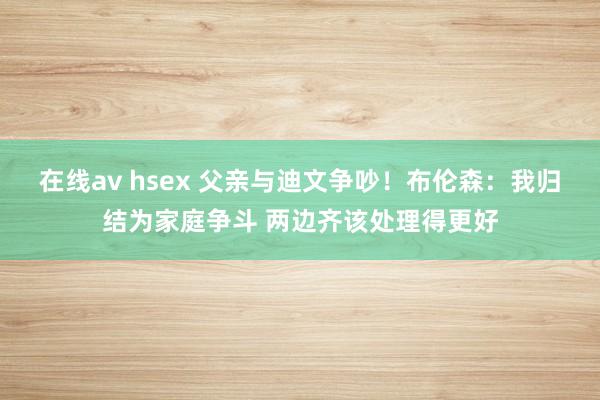 在线av hsex 父亲与迪文争吵！布伦森：我归结为家庭争斗 两边齐该处理得更好