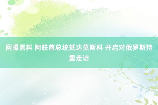 网曝黑料 阿联酋总统抵达莫斯科 开启对俄罗斯持重走访