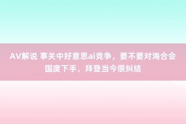 AV解说 事关中好意思ai竞争，要不要对海合会国度下手，拜登当今很纠结