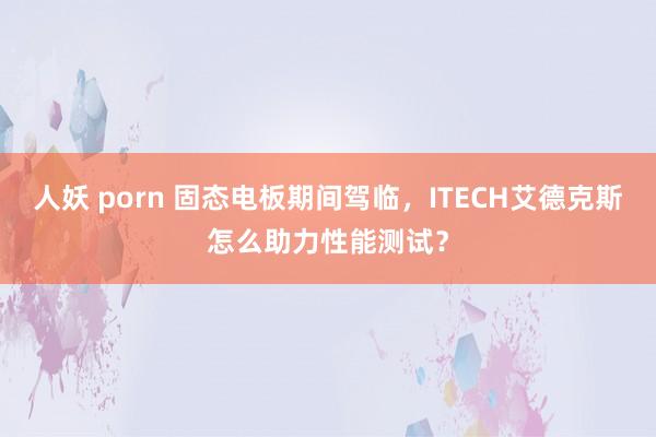 人妖 porn 固态电板期间驾临，ITECH艾德克斯怎么助力性能测试？