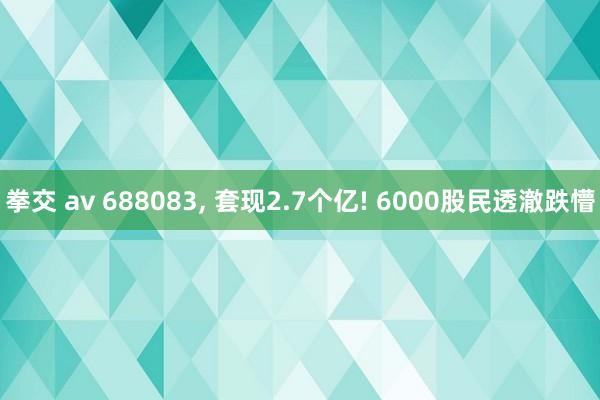 拳交 av 688083， 套现2.7个亿! 6000股民透澈跌懵