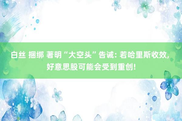 白丝 捆绑 著明“大空头”告诫: 若哈里斯收效， 好意思股可能会受到重创!