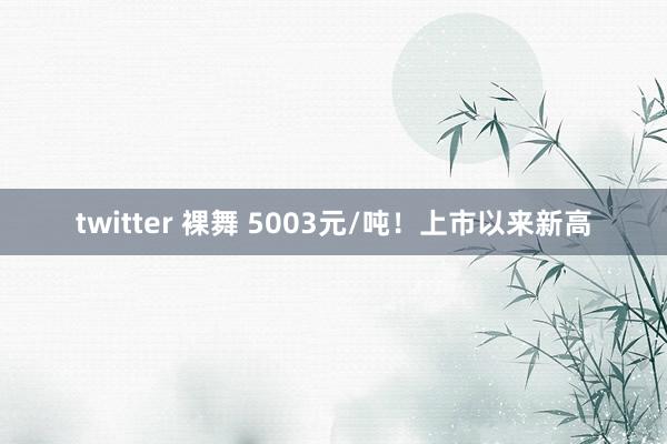 twitter 裸舞 5003元/吨！上市以来新高