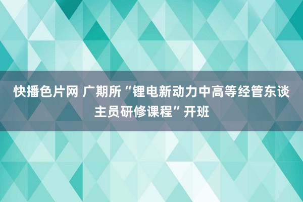 快播色片网 广期所“锂电新动力中高等经管东谈主员研修课程”开班