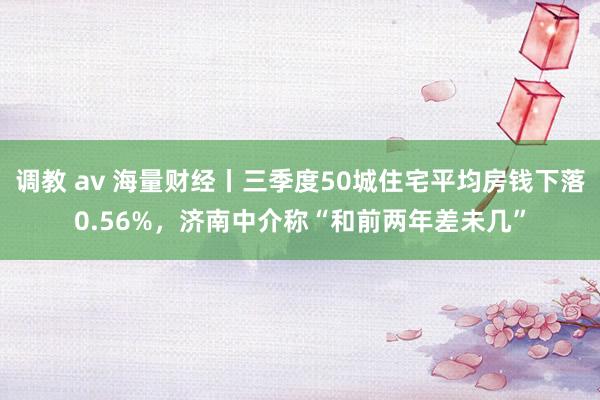 调教 av 海量财经丨三季度50城住宅平均房钱下落0.56%，济南中介称“和前两年差未几”