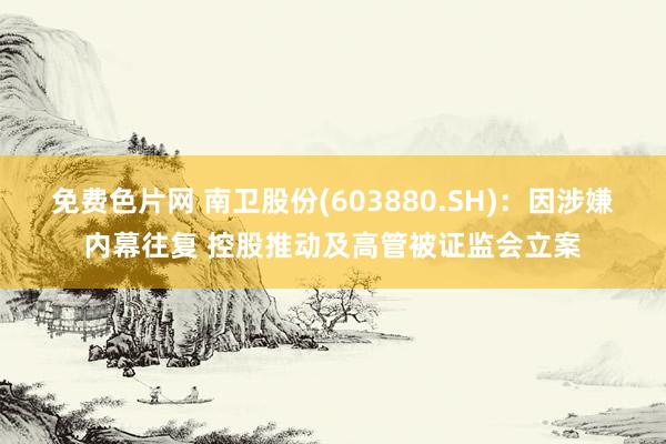 免费色片网 南卫股份(603880.SH)：因涉嫌内幕往复 控股推动及高管被证监会立案