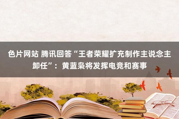 色片网站 腾讯回答“王者荣耀扩充制作主说念主卸任”：黄蓝枭将发挥电竞和赛事