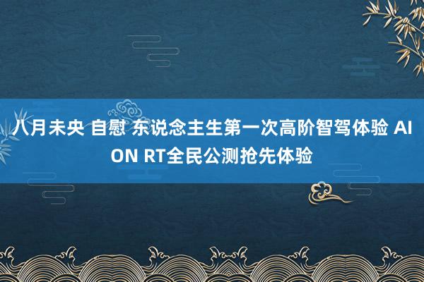 八月未央 自慰 东说念主生第一次高阶智驾体验 AION RT全民公测抢先体验