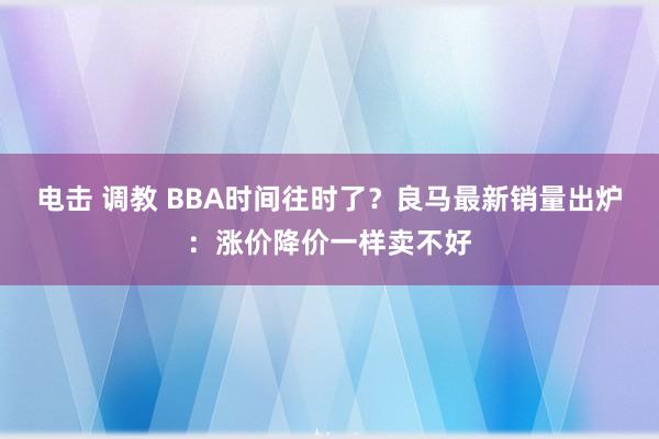 电击 调教 BBA时间往时了？良马最新销量出炉：涨价降价一样卖不好