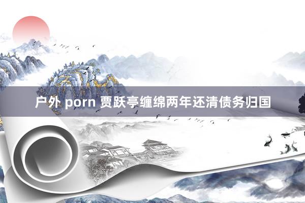 户外 porn 贾跃亭缠绵两年还清债务归国