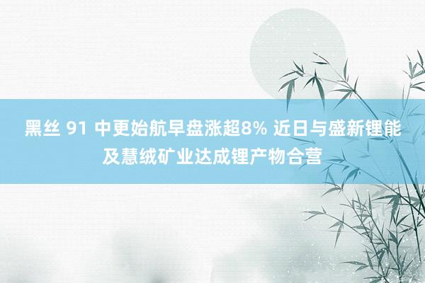 黑丝 91 中更始航早盘涨超8% 近日与盛新锂能及慧绒矿业达成锂产物合营