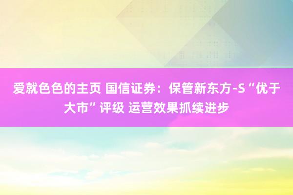 爱就色色的主页 国信证券：保管新东方-S“优于大市”评级 运营效果抓续进步