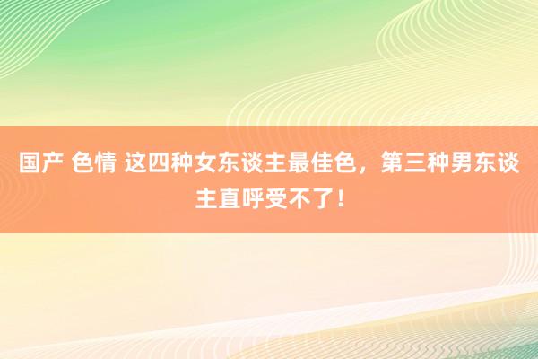 国产 色情 这四种女东谈主最佳色，第三种男东谈主直呼受不了！