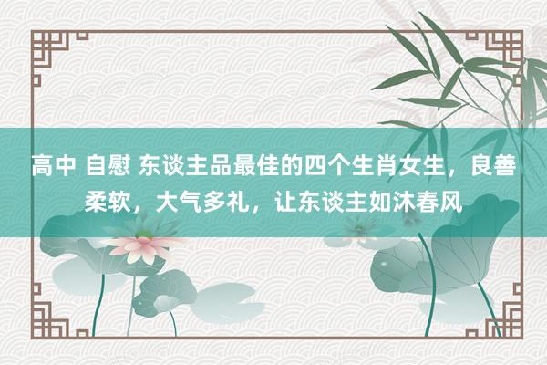 高中 自慰 东谈主品最佳的四个生肖女生，良善柔软，大气多礼，让东谈主如沐春风