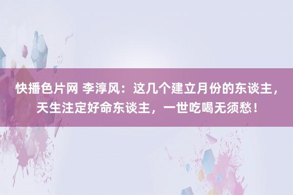 快播色片网 李淳风：这几个建立月份的东谈主，天生注定好命东谈主，一世吃喝无须愁！