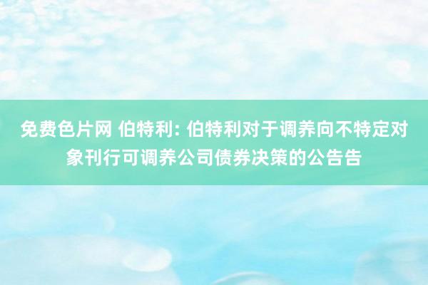 免费色片网 伯特利: 伯特利对于调养向不特定对象刊行可调养公司债券决策的公告告