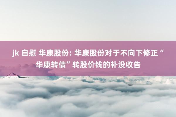 jk 自慰 华康股份: 华康股份对于不向下修正“华康转债”转股价钱的补没收告